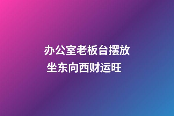 办公室老板台摆放 坐东向西财运旺